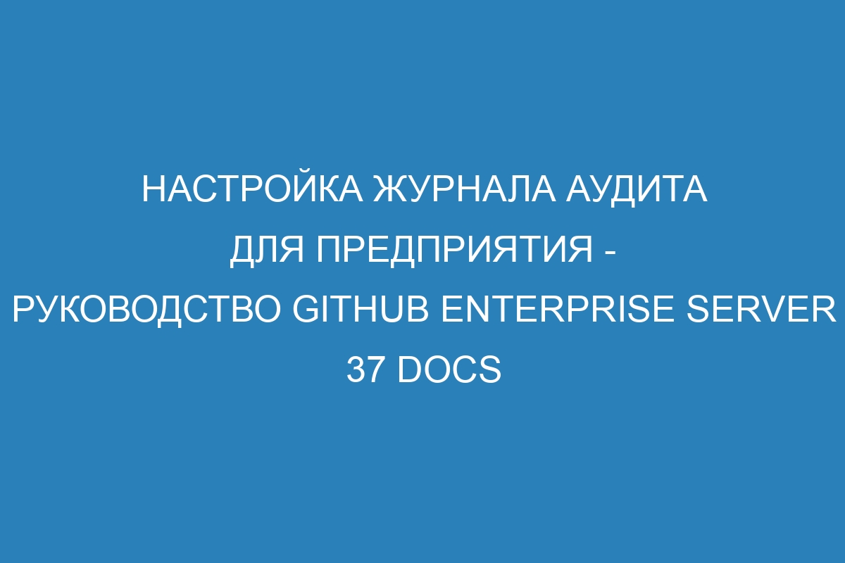 Настройка журнала аудита для предприятия - руководство GitHub Enterprise Server 37 Docs