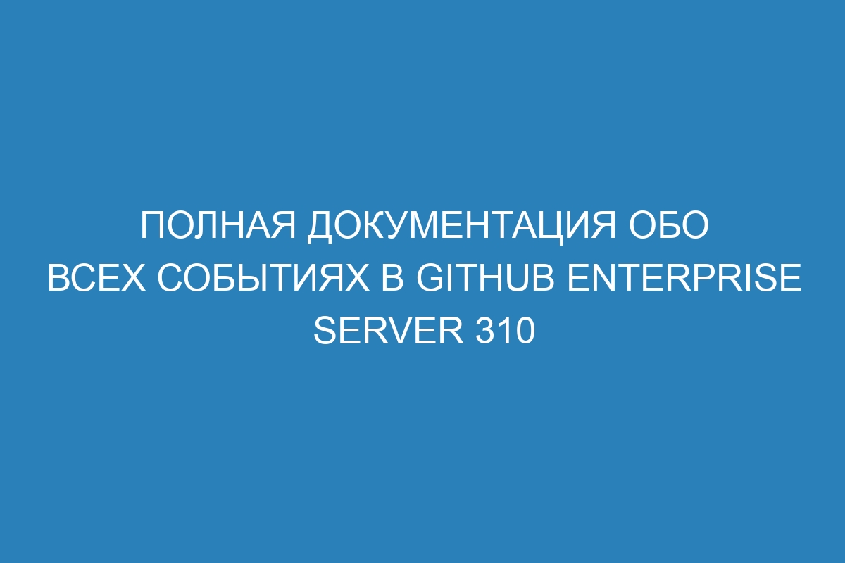 Полная документация обо всех событиях в GitHub Enterprise Server 310
