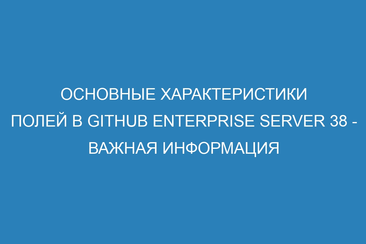 Основные характеристики полей в GitHub Enterprise Server 38 - важная информация