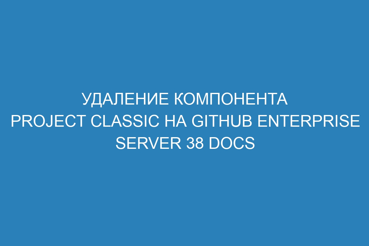 Удаление компонента project classic на GitHub Enterprise Server 38 Docs