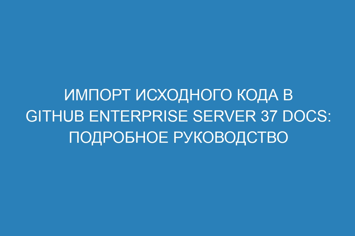 Импорт исходного кода в GitHub Enterprise Server 37 Docs: подробное руководство