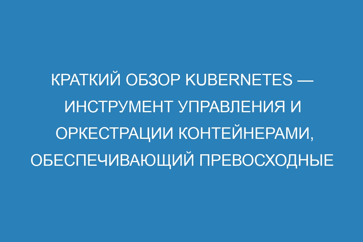 Краткий обзор Kubernetes — инструмент управления и оркестрации контейнерами, обеспечивающий превосходные возможности и неоспоримые преимущества для развертывания и масштабирования приложений