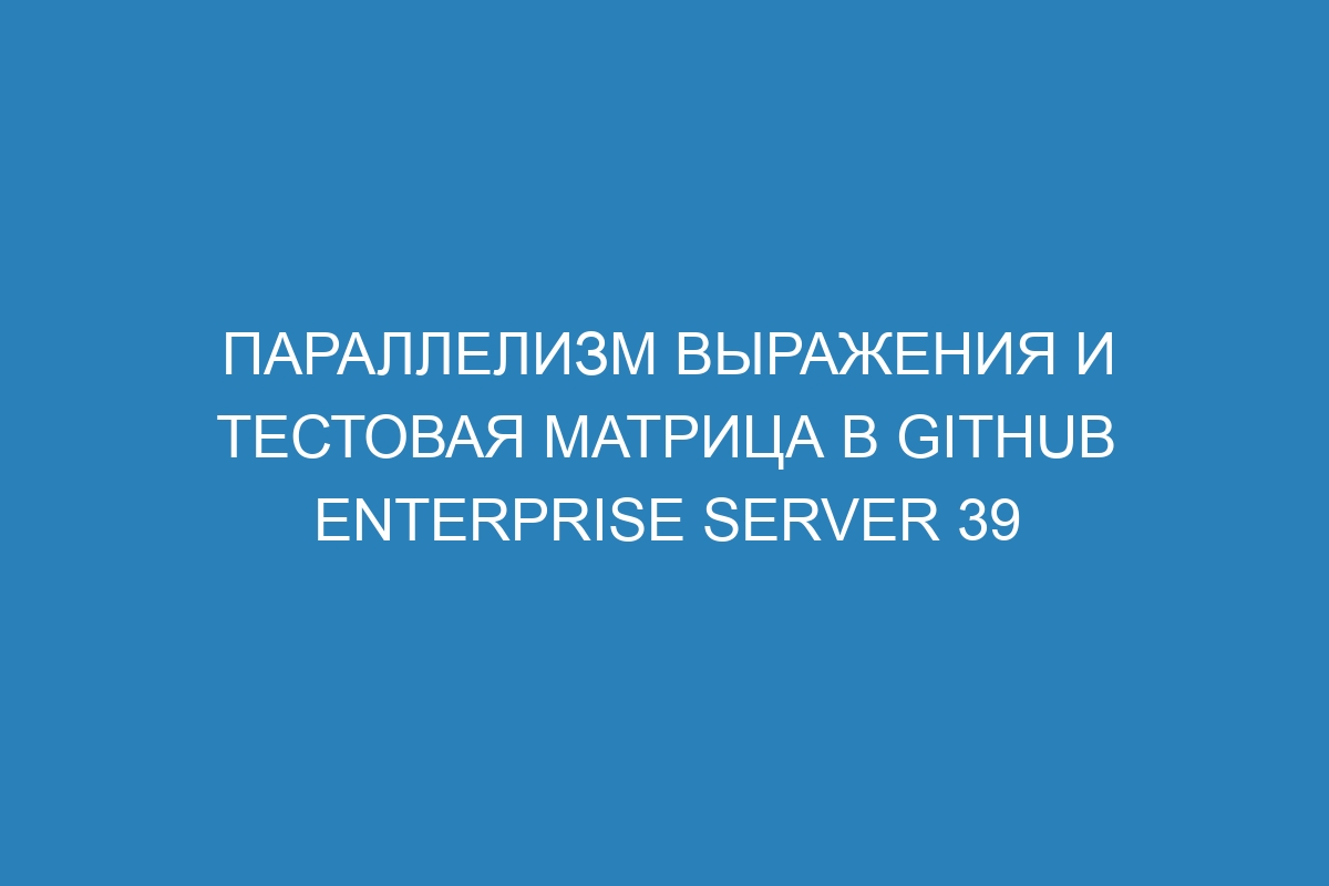 Параллелизм выражения и тестовая матрица в GitHub Enterprise Server 39