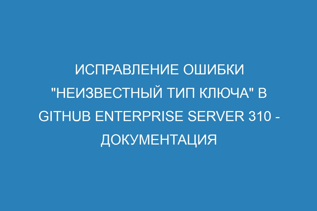 Исправление ошибки "неизвестный тип ключа" в GitHub Enterprise Server 310 - документация