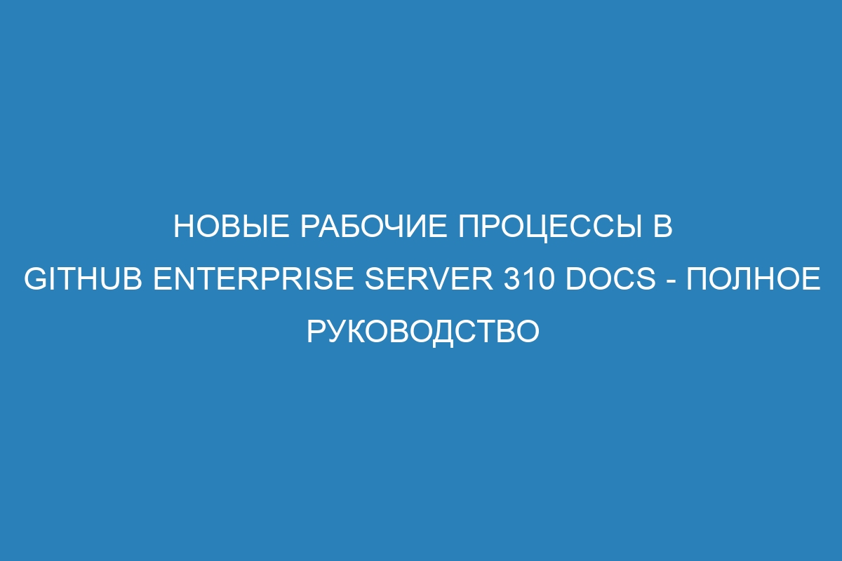 Новые рабочие процессы в GitHub Enterprise Server 310 Docs - Полное руководство