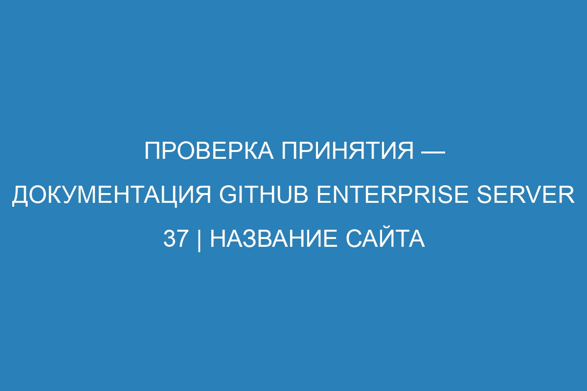 Проверка принятия — документация GitHub Enterprise Server 37 | Название сайта