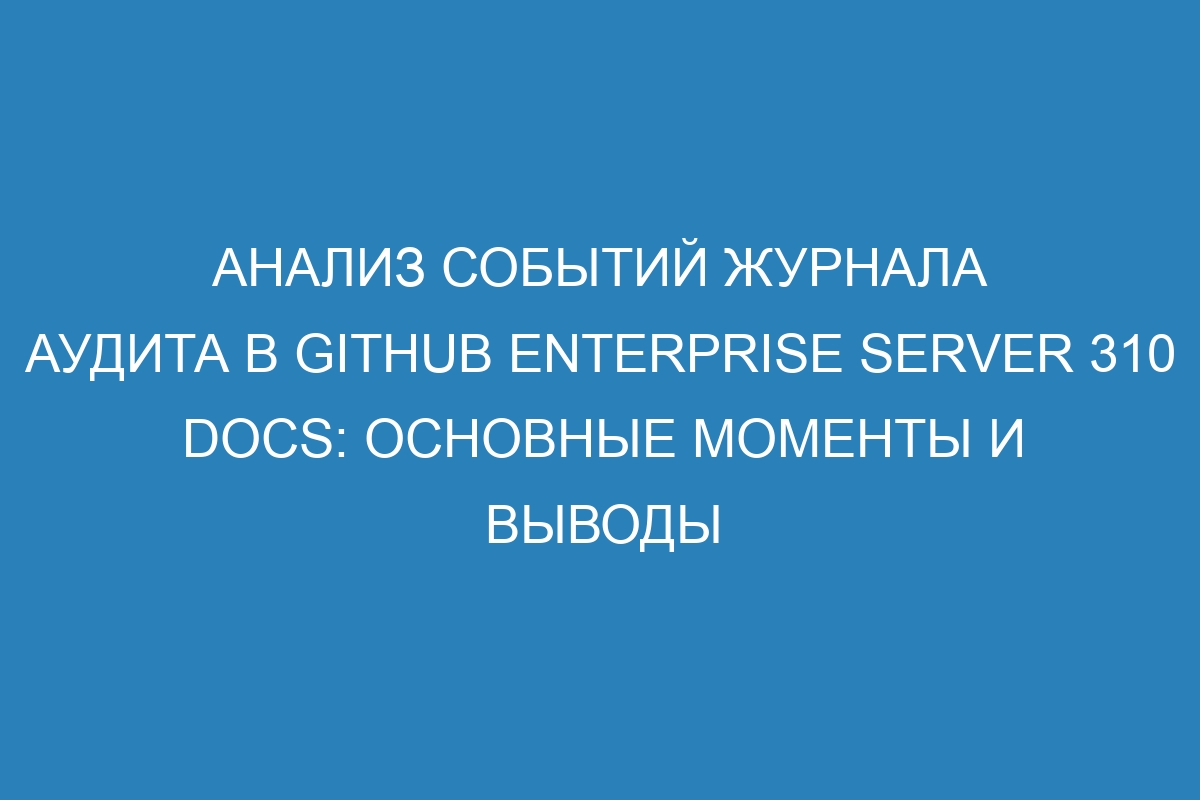Анализ событий журнала аудита в GitHub Enterprise Server 310 Docs: основные моменты и выводы