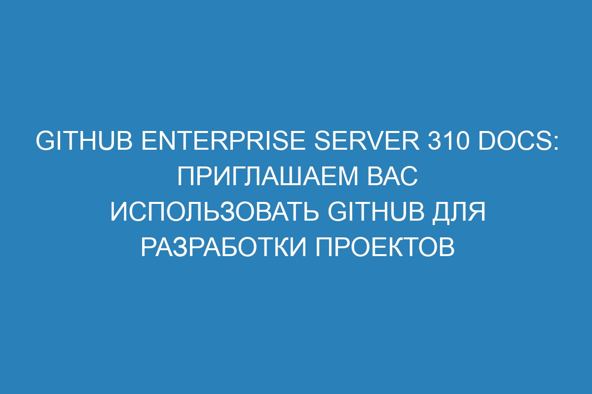 GitHub Enterprise Server 310 Docs: приглашаем вас использовать GitHub для разработки проектов