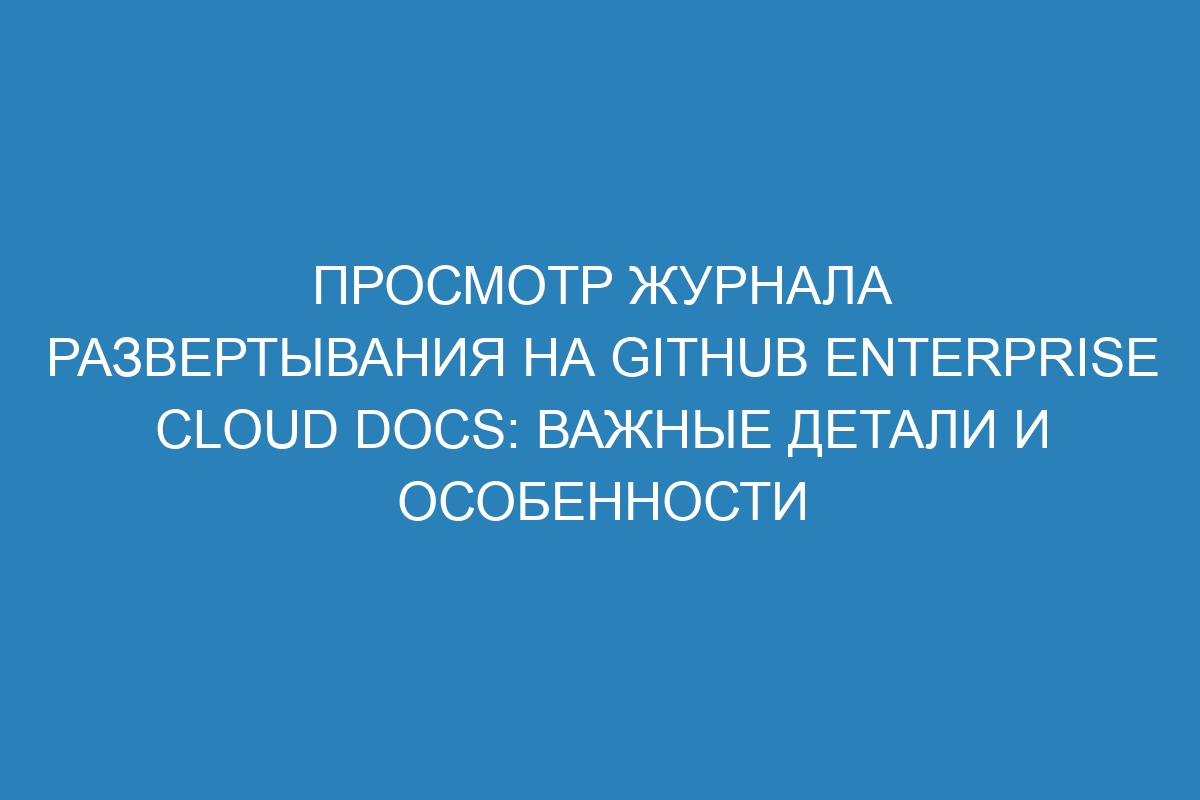 Просмотр журнала развертывания на GitHub Enterprise Cloud Docs: важные детали и особенности