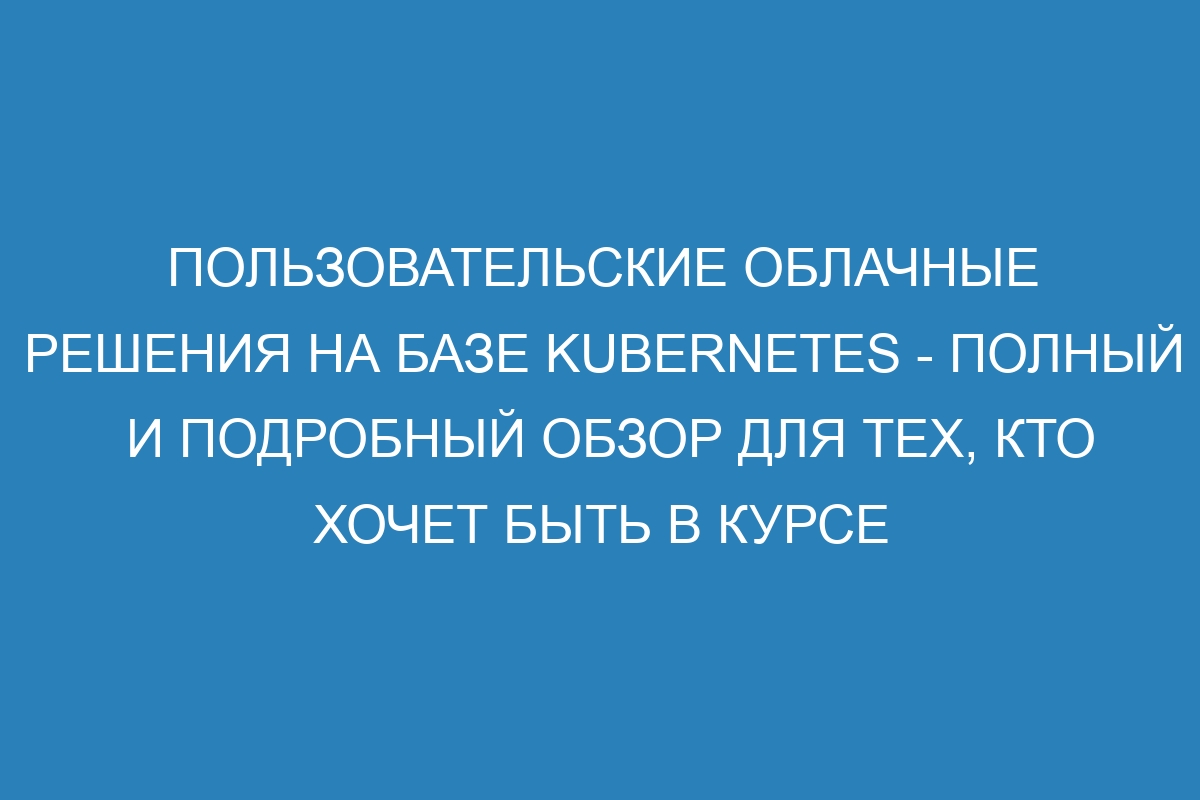 Пользовательские облачные решения на базе Kubernetes - полный и подробный обзор для тех, кто хочет быть в курсе