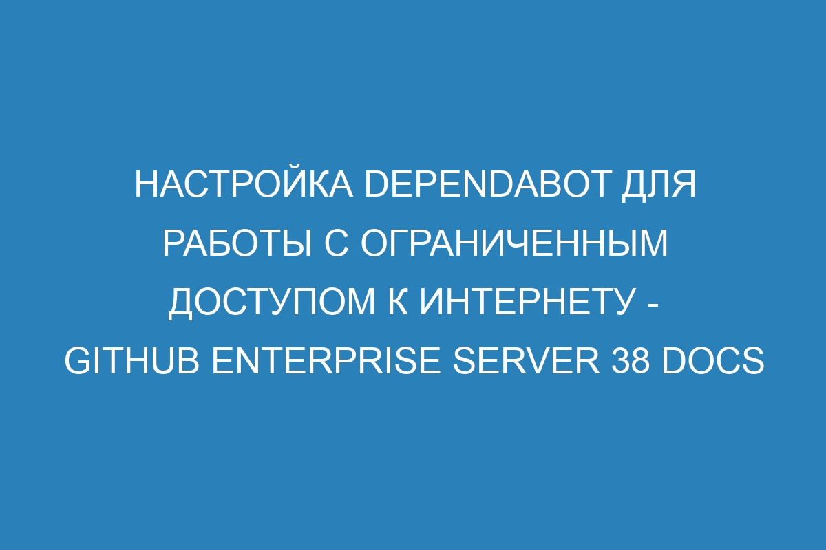 Настройка Dependabot для работы с ограниченным доступом к Интернету - GitHub Enterprise Server 38 Docs