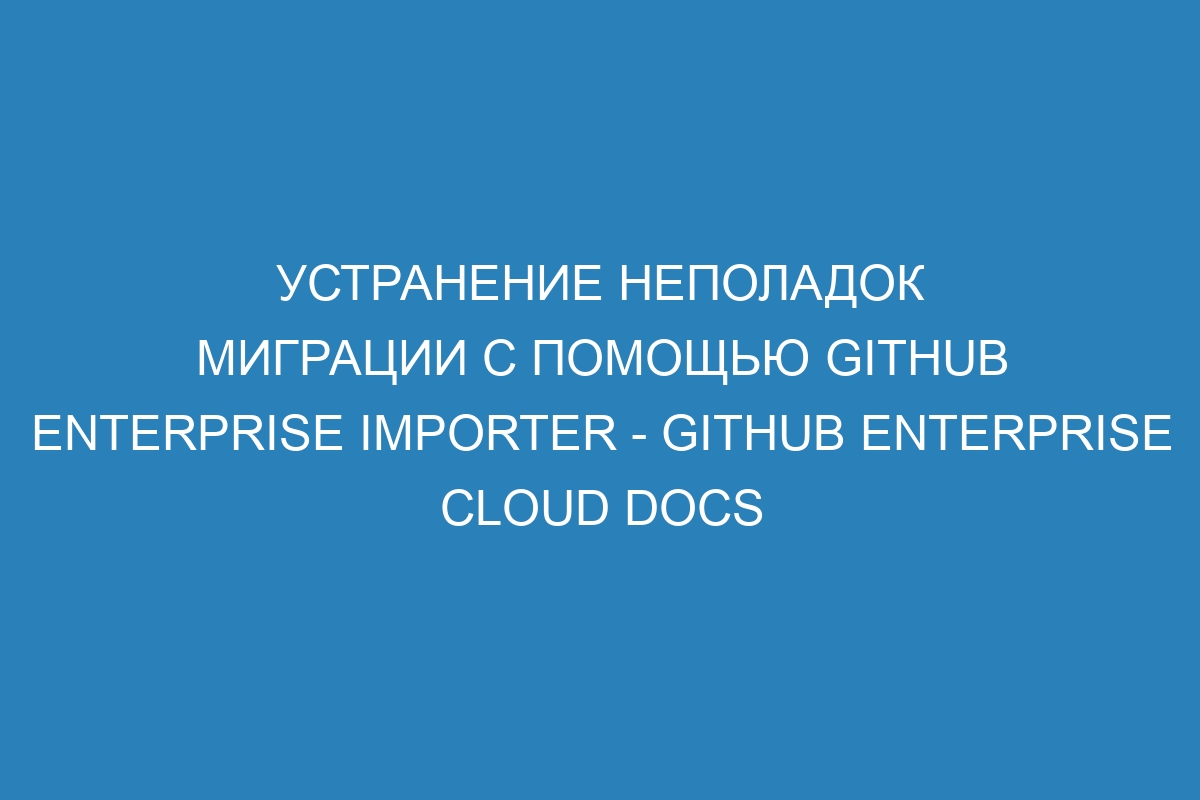 Устранение неполадок миграции с помощью GitHub Enterprise Importer - GitHub Enterprise Cloud Docs