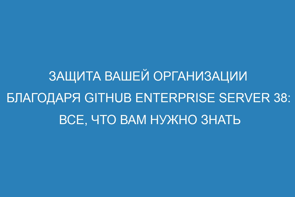 Защита вашей организации благодаря GitHub Enterprise Server 38: все, что вам нужно знать