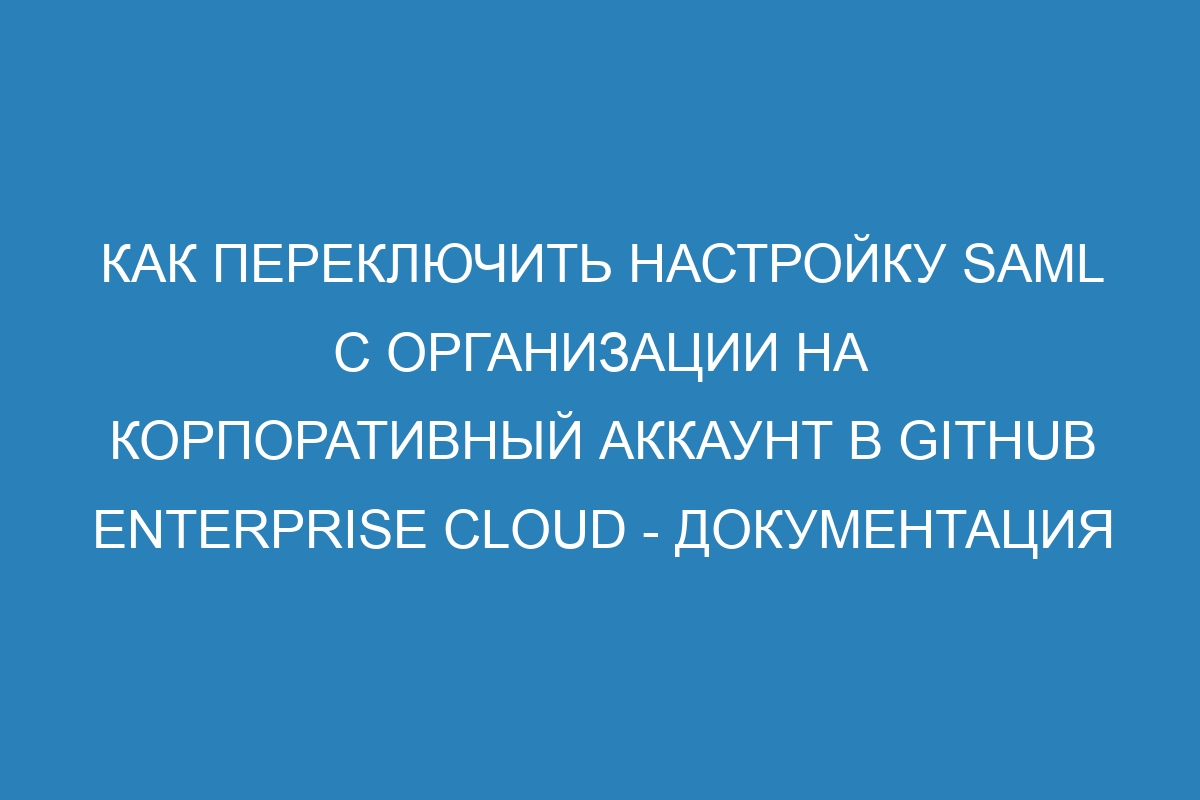 Как переключить настройку SAML с организации на корпоративный аккаунт в GitHub Enterprise Cloud - Документация