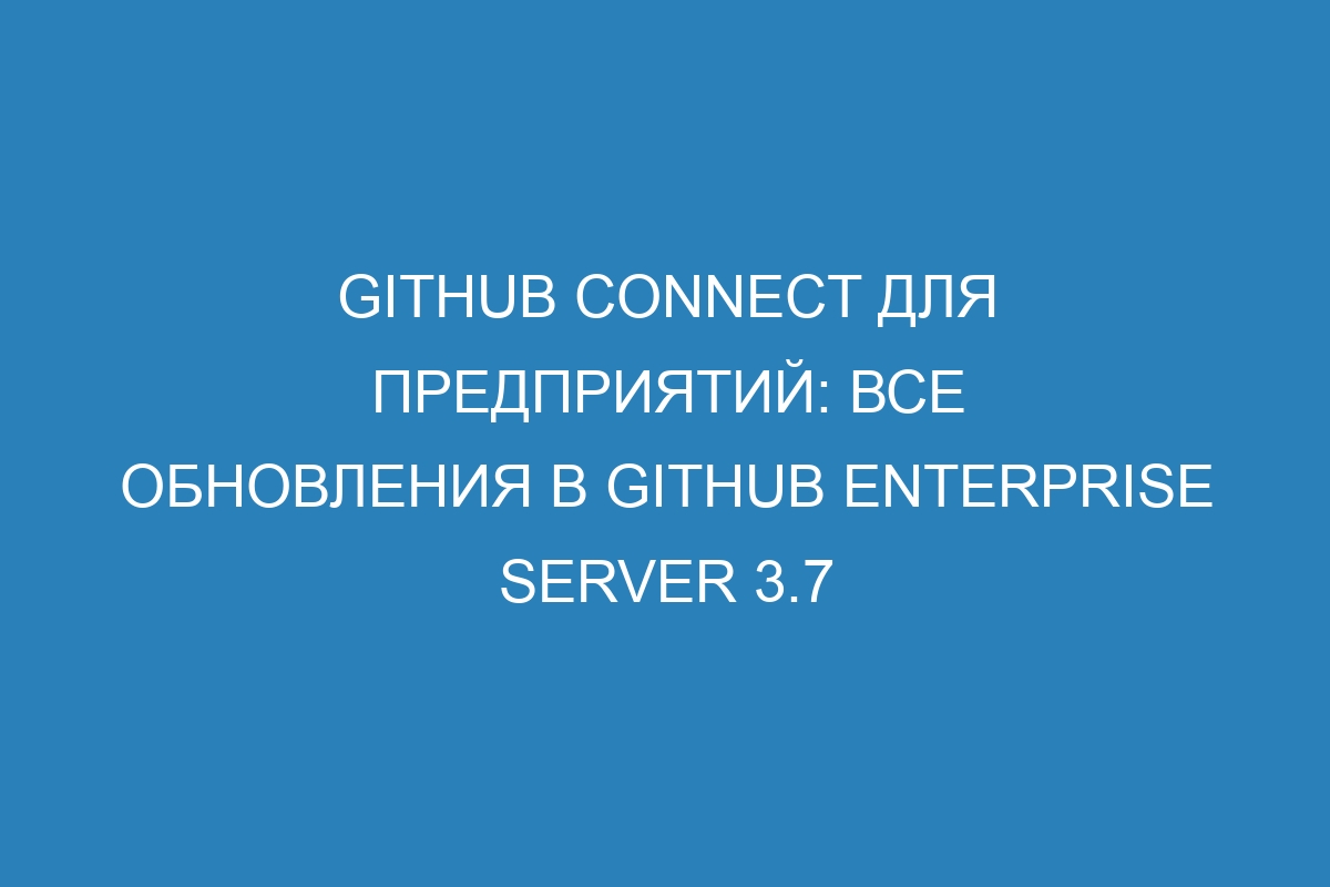 GitHub Connect для предприятий: все обновления в GitHub Enterprise Server 3.7