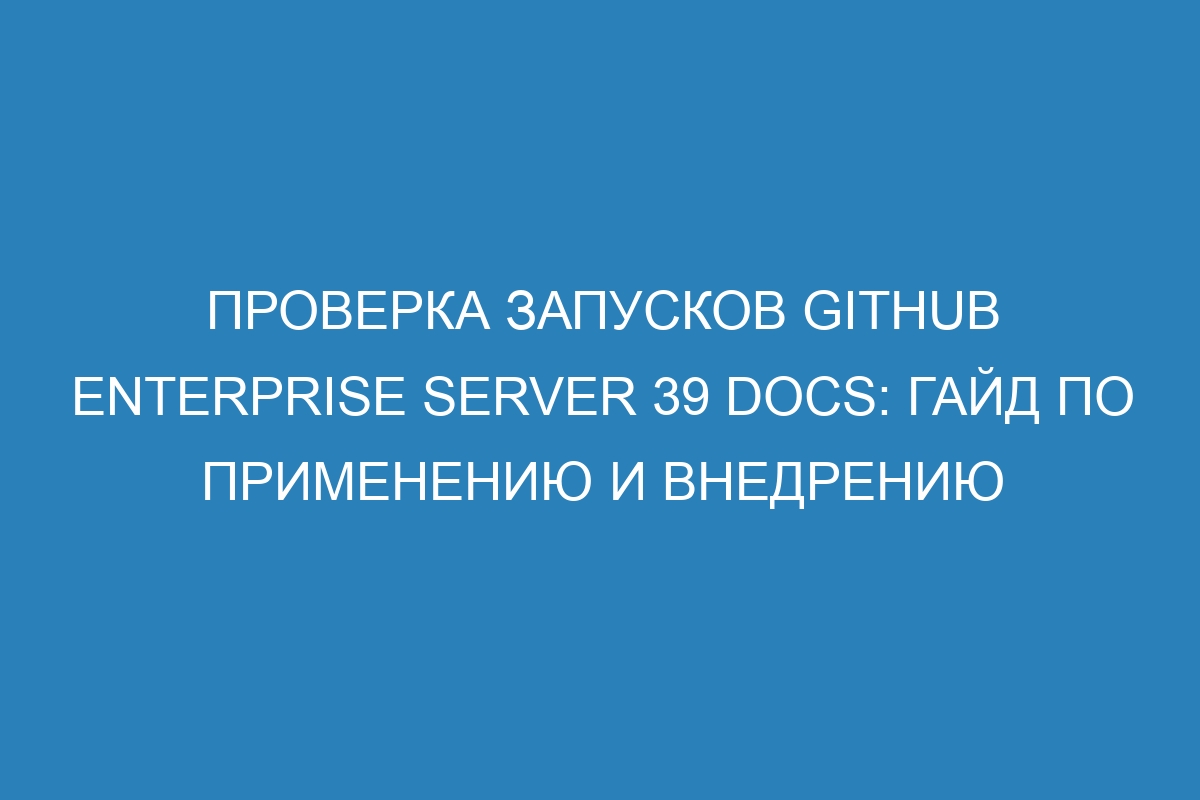 Проверка запусков GitHub Enterprise Server 39 Docs: гайд по применению и внедрению