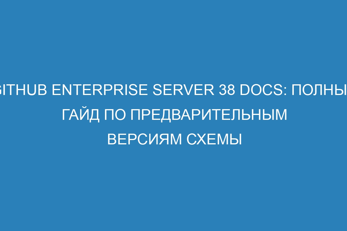 GitHub Enterprise Server 38 Docs: полный гайд по предварительным версиям схемы