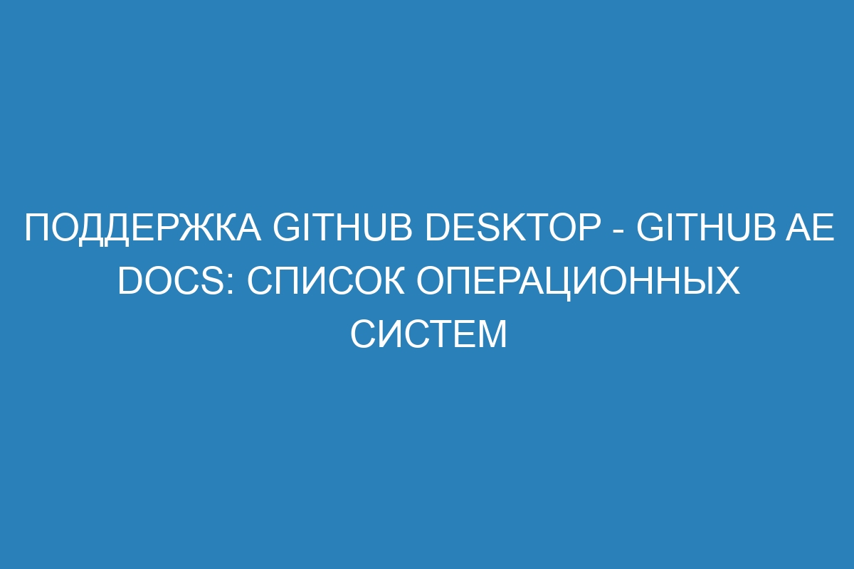 Поддержка GitHub Desktop - GitHub AE Docs: список операционных систем