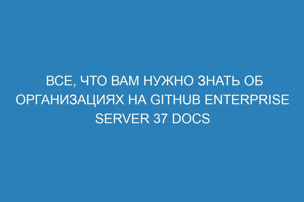 Все, что вам нужно знать об организациях на GitHub Enterprise Server 37 Docs