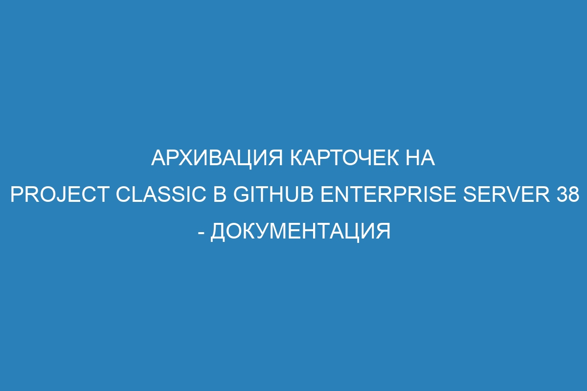 Архивация карточек на project classic в GitHub Enterprise Server 38 - документация