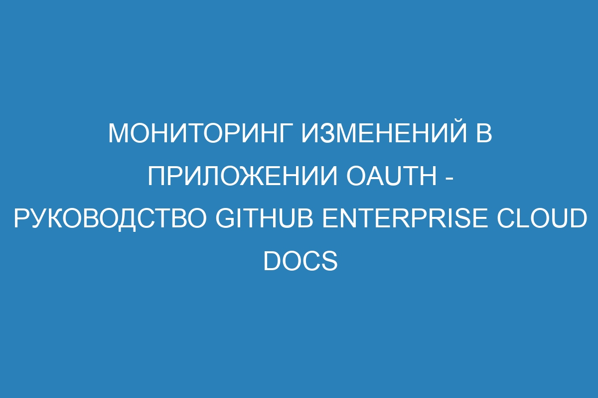 Мониторинг изменений в приложении OAuth - Руководство GitHub Enterprise Cloud Docs