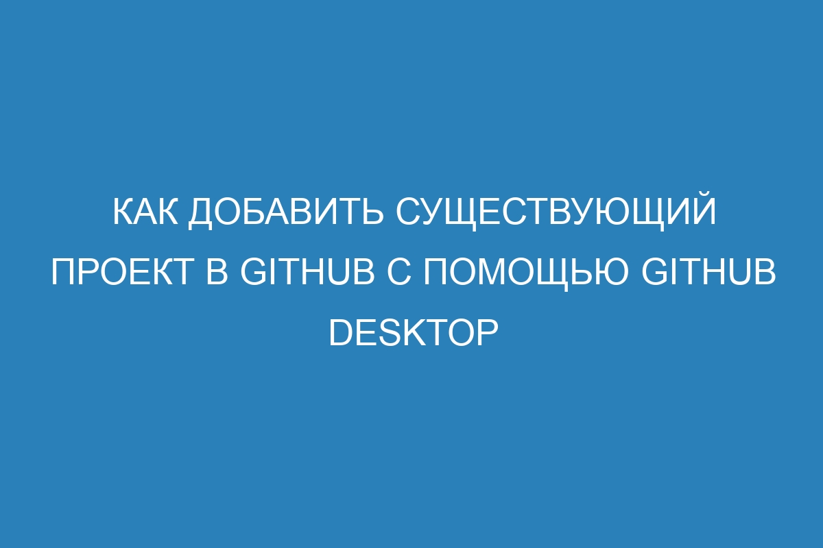 Как добавить существующий проект в GitHub с помощью GitHub Desktop