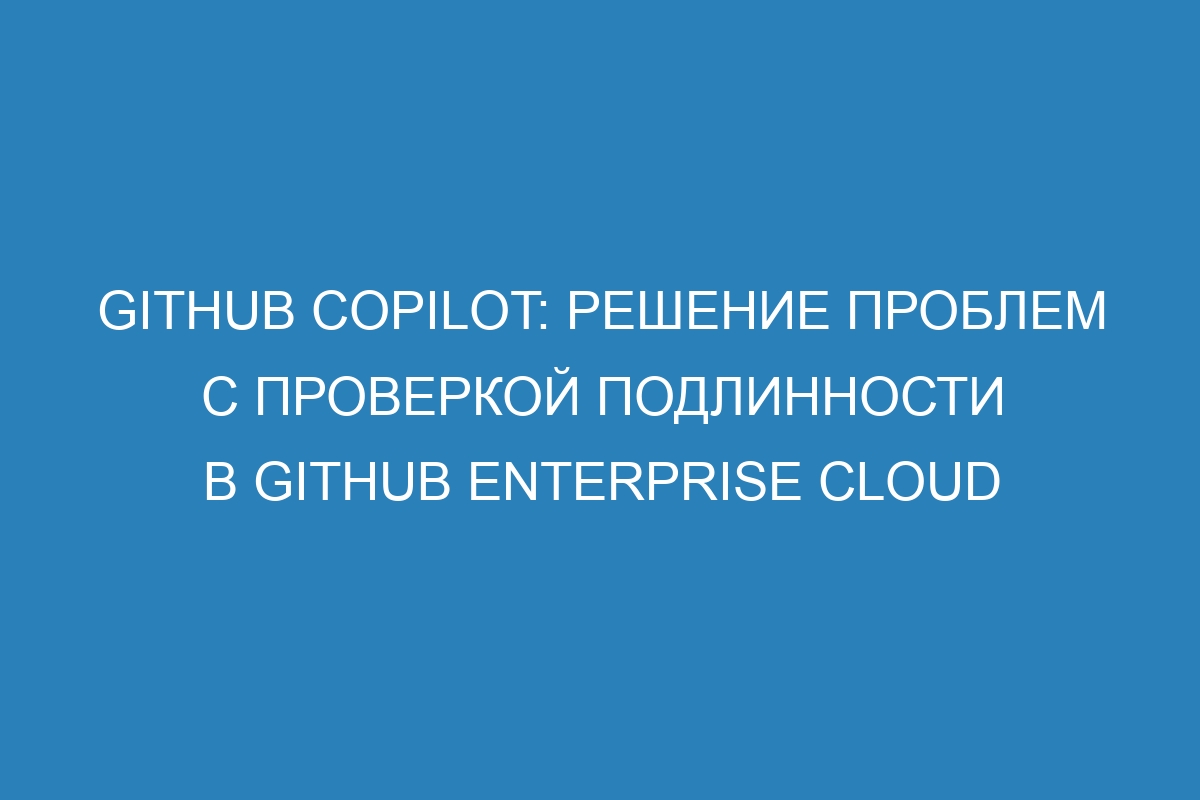 GitHub Copilot: решение проблем с проверкой подлинности в GitHub Enterprise Cloud