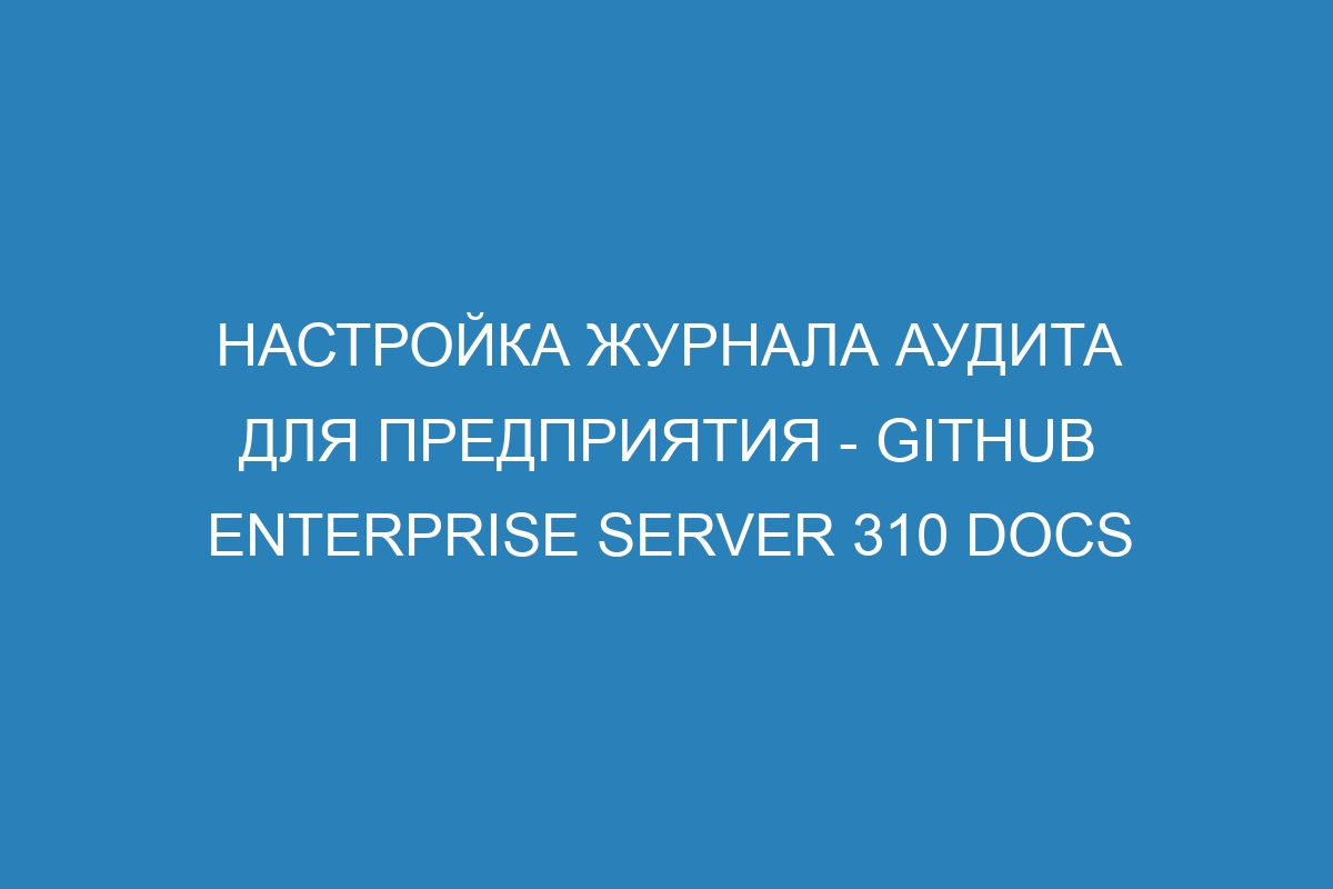 Настройка журнала аудита для предприятия - GitHub Enterprise Server 310 Docs