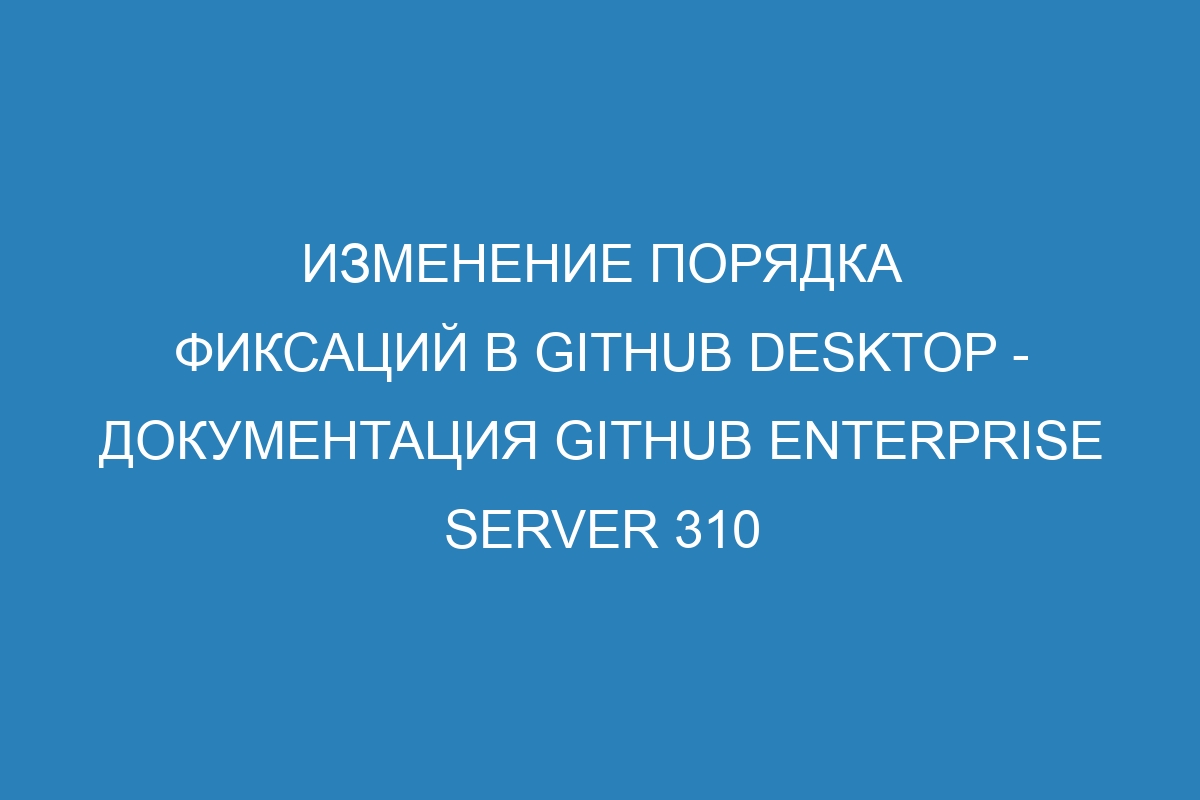 Изменение порядка фиксаций в GitHub Desktop - Документация GitHub Enterprise Server 310