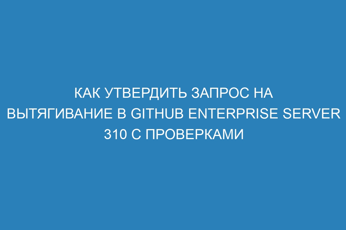 Как утвердить запрос на вытягивание в GitHub Enterprise Server 310 с проверками