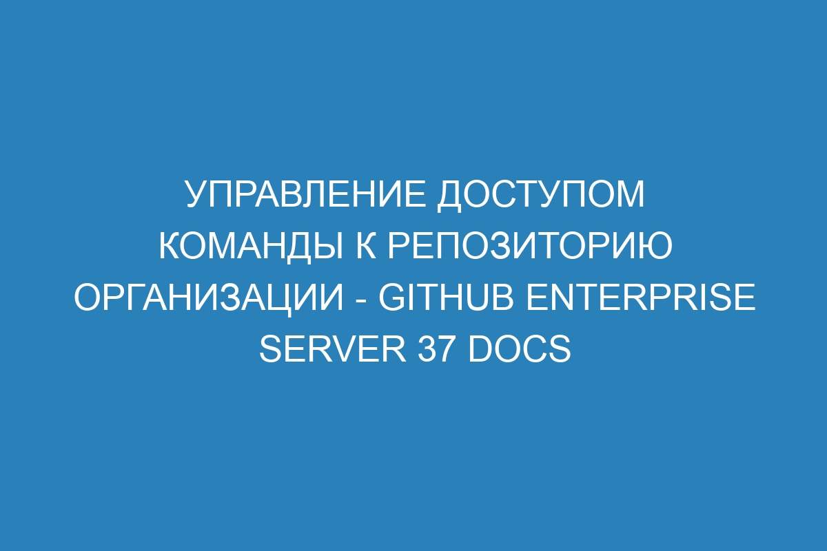 Управление доступом команды к репозиторию организации - GitHub Enterprise Server 37 Docs