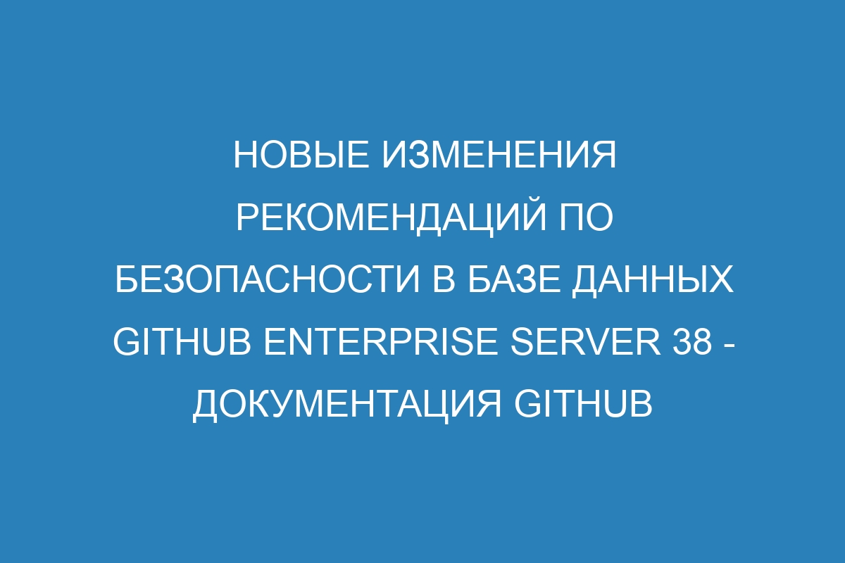 Новые изменения рекомендаций по безопасности в базе данных GitHub Enterprise Server 38 - документация GitHub