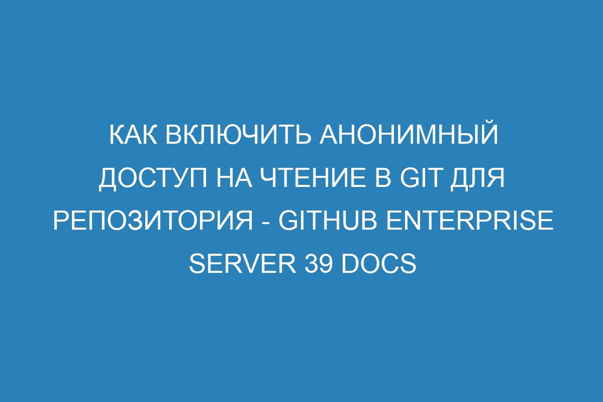 Как включить анонимный доступ на чтение в GIT для репозитория - GitHub Enterprise Server 39 Docs