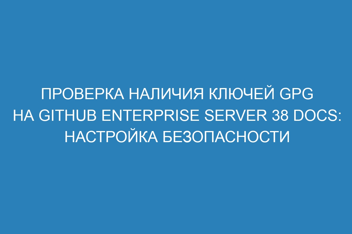 Проверка наличия ключей GPG на GitHub Enterprise Server 38 Docs: настройка безопасности