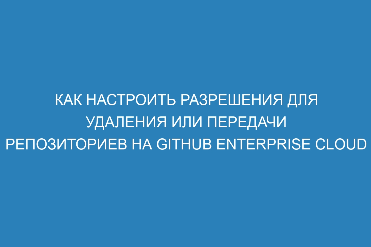 Как настроить разрешения для удаления или передачи репозиториев на GitHub Enterprise Cloud