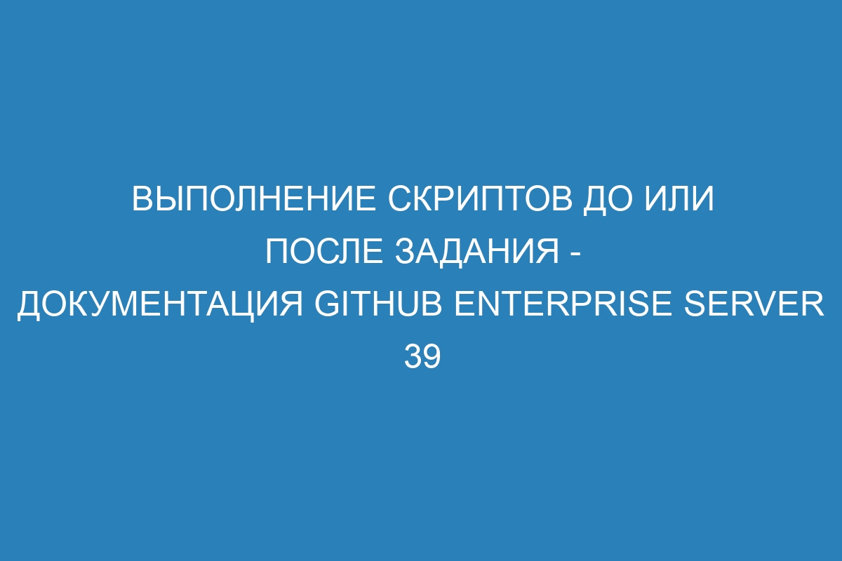 Выполнение скриптов до или после задания - документация GitHub Enterprise Server 39