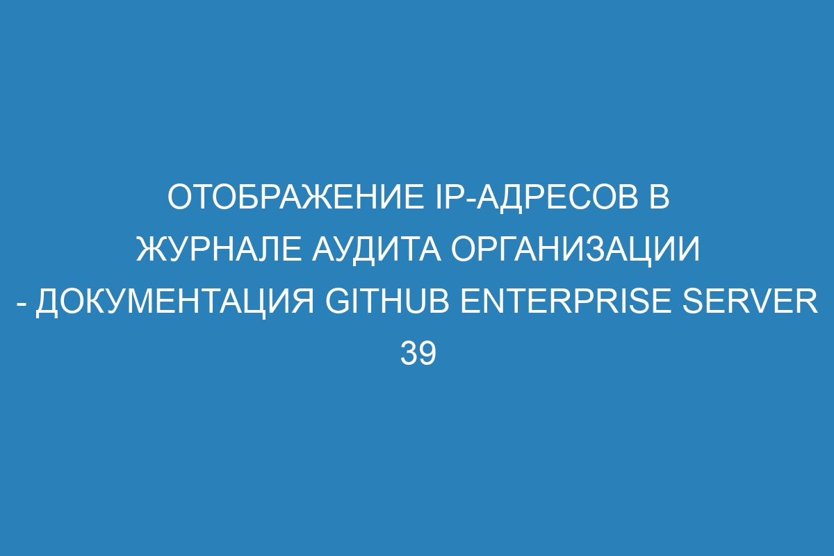 Отображение IP-адресов в журнале аудита организации - Документация GitHub Enterprise Server 39