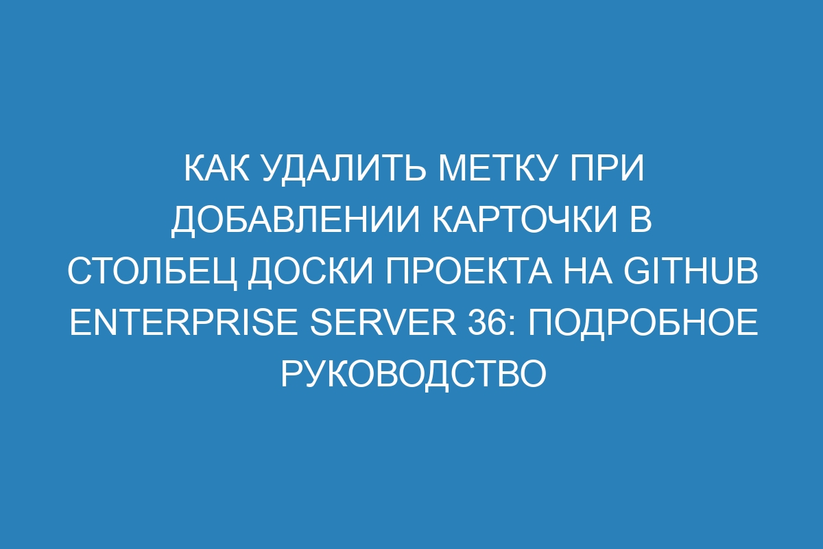 Как удалить метку при добавлении карточки в столбец доски проекта на GitHub Enterprise Server 36: подробное руководство