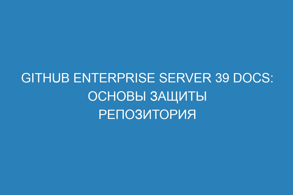 GitHub Enterprise Server 39 Docs: основы защиты репозитория