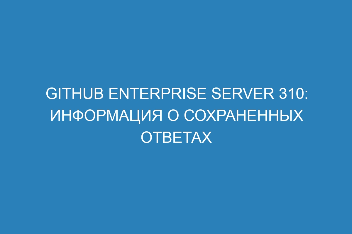 GitHub Enterprise Server 310: информация о сохраненных ответах