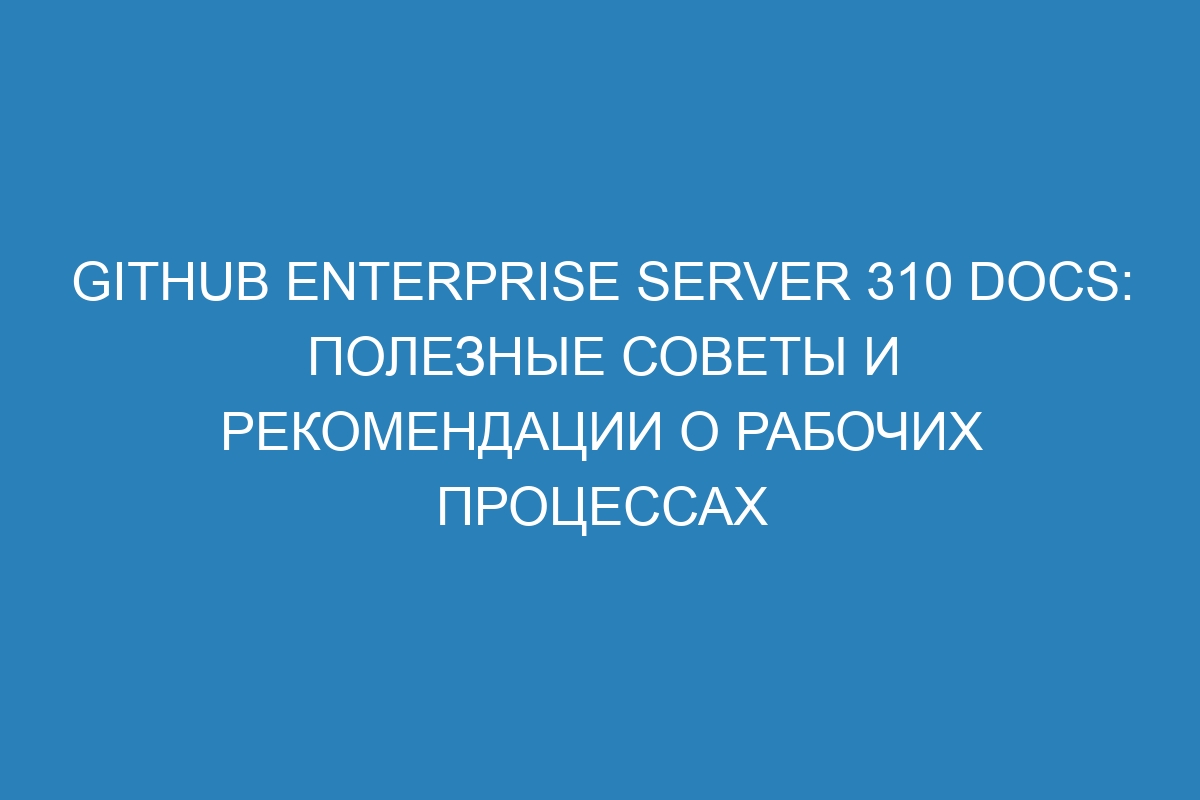 GitHub Enterprise Server 310 Docs: полезные советы и рекомендации о рабочих процессах