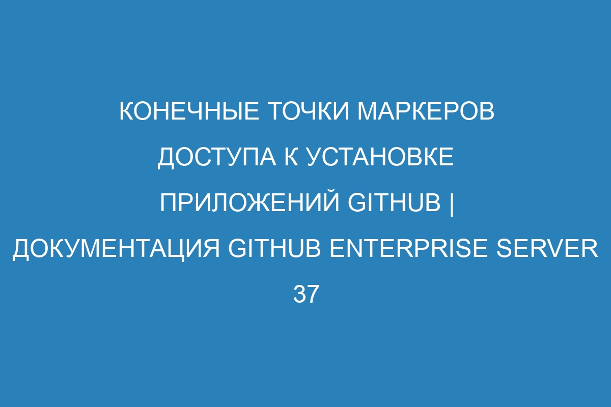 Конечные точки маркеров доступа к установке приложений GitHub | Документация GitHub Enterprise Server 37