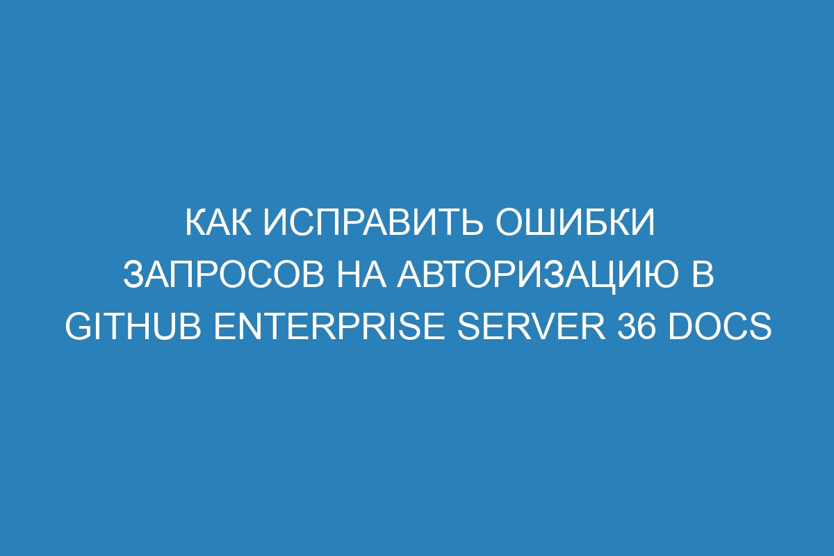 Как исправить ошибки запросов на авторизацию в GitHub Enterprise Server 36 Docs