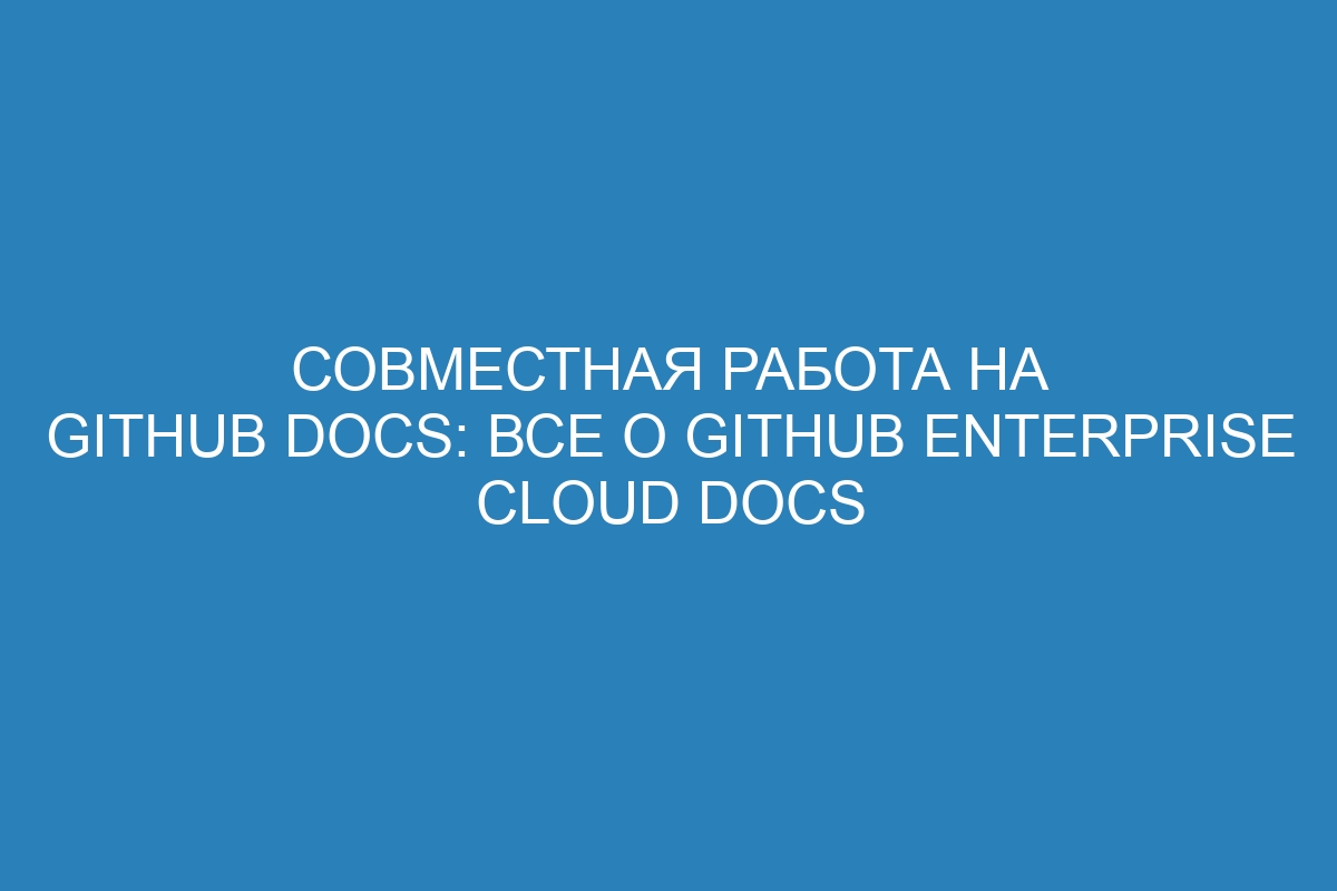 Совместная работа на GitHub Docs: все о GitHub Enterprise Cloud Docs