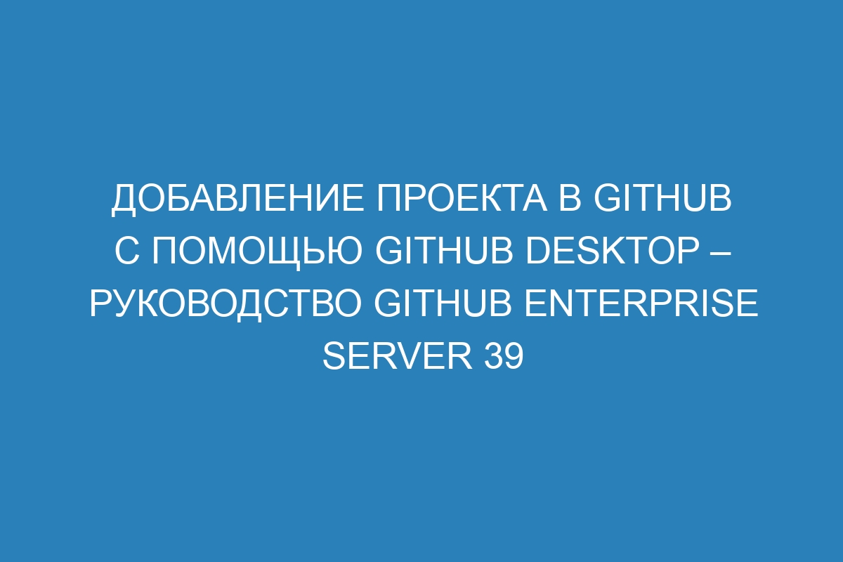 Добавление проекта в GitHub с помощью GitHub Desktop – руководство GitHub Enterprise Server 39