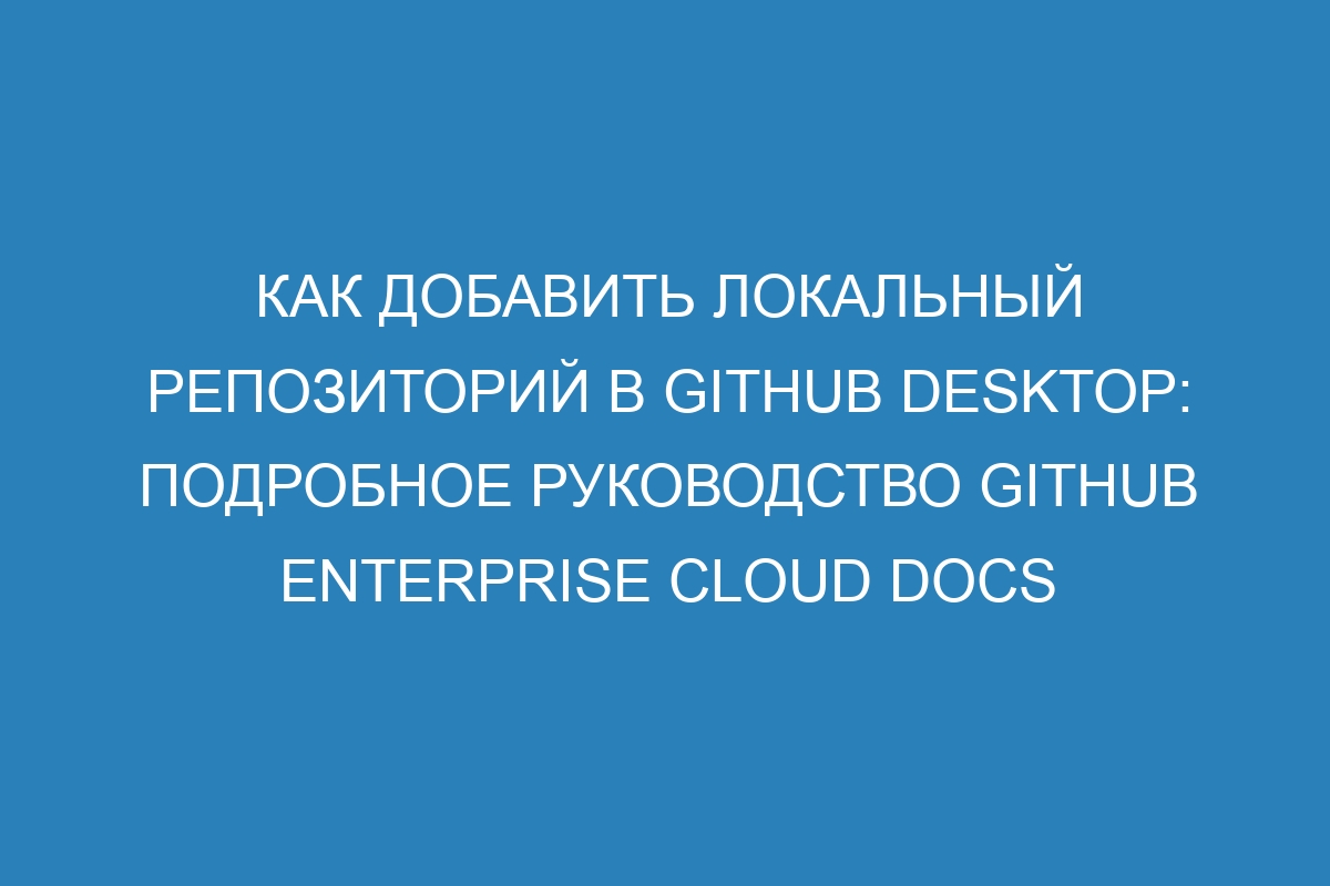 Как добавить локальный репозиторий в GitHub Desktop: подробное руководство GitHub Enterprise Cloud Docs