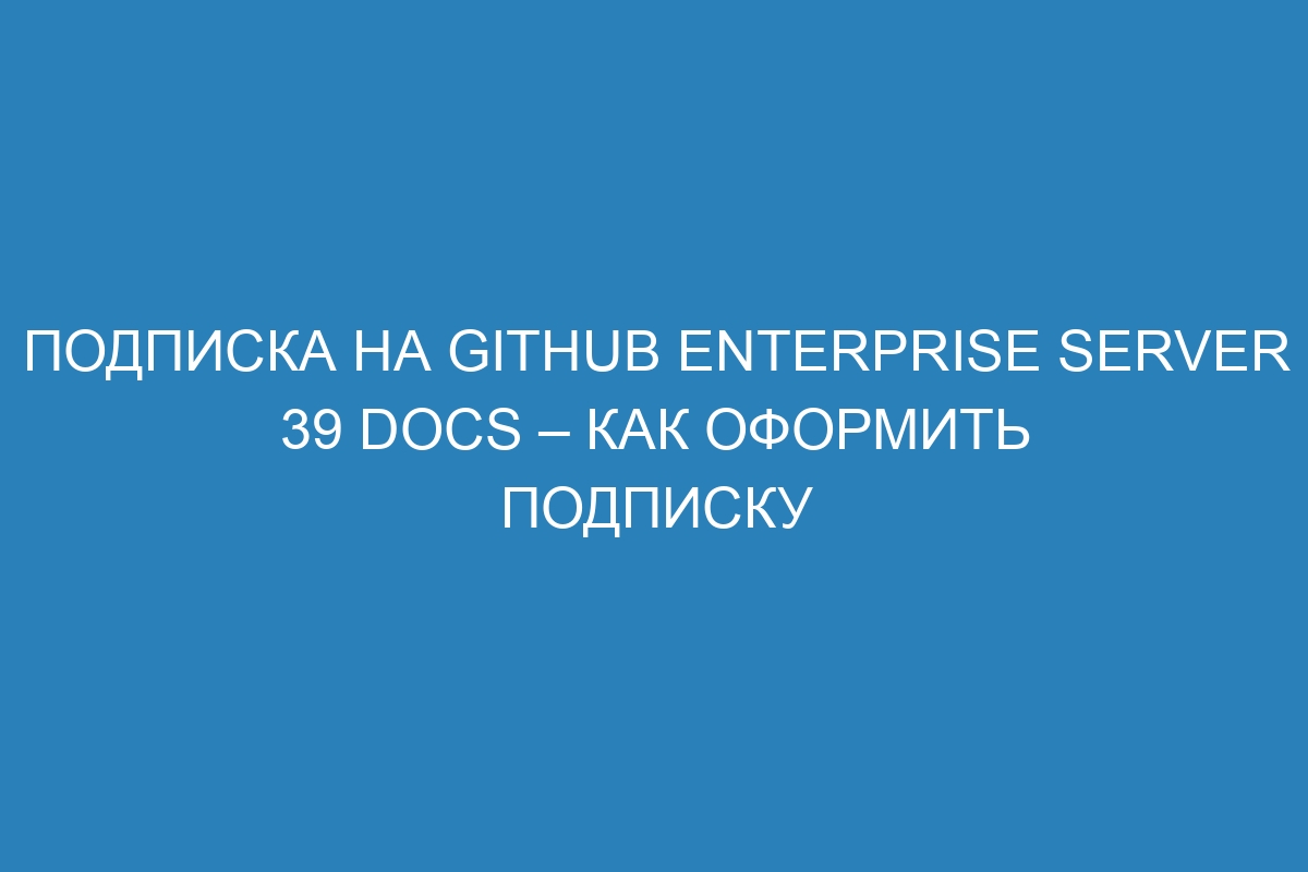 Подписка на GitHub Enterprise Server 39 Docs – как оформить подписку