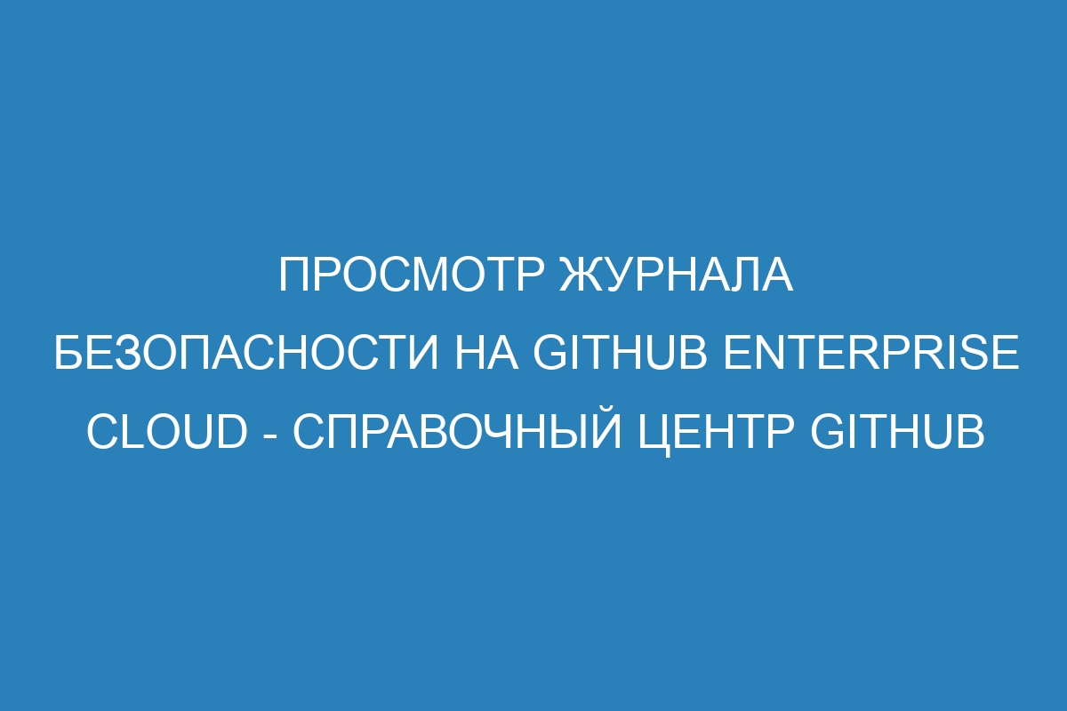 Просмотр журнала безопасности на GitHub Enterprise Cloud - Справочный центр GitHub