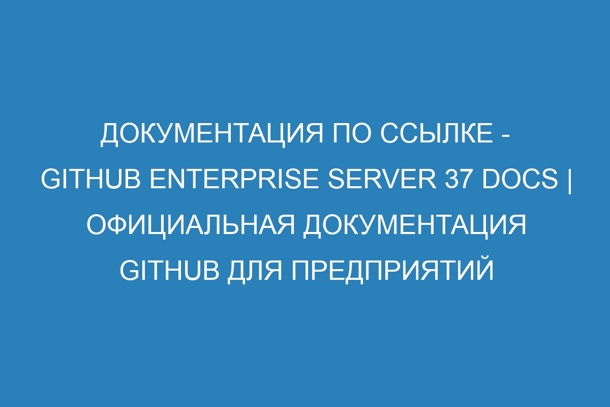 Документация по ссылке - GitHub Enterprise Server 37 Docs | Официальная документация GitHub для предприятий