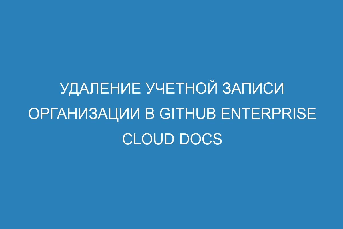 Удаление учетной записи организации в GitHub Enterprise Cloud Docs